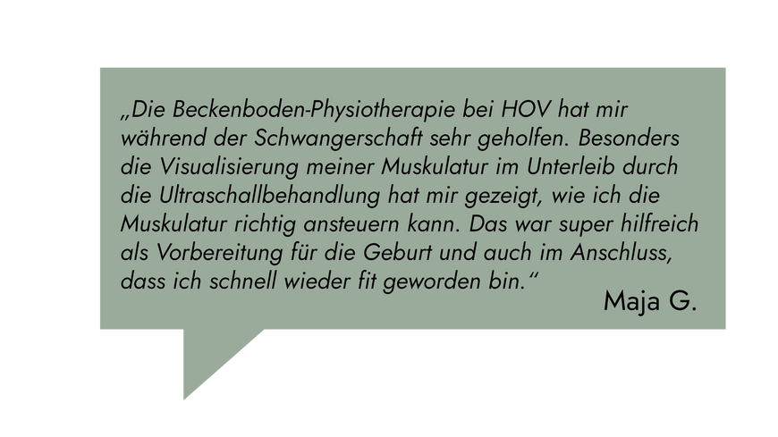 Kundenrezension: „Die Beckenboden Physiotherapie bei HOV hat mir während der Schwangerschaft sehr geholfen. Besonders die Visualisierung meiner Muskulatur im Unterleib durch die Ultraschallbehandlung." Maja G.