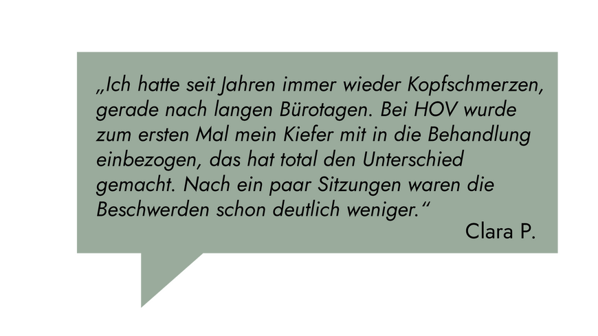 Kundenrezension: „Ich hatte seit Jahren immer wieder Kopfschmerzen, gerade nach langen Bürotagen. Bei HOV wurde zum ersten Mal mein Kiefer mit in die Behandlung einbezogen, das hat total den Unterschied gemacht." Clara P.