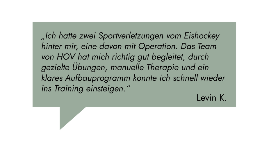 Kundenrezension: „Ich hatte zwei Sportverletzungen vom Eishockey hinter mir. Das Team von HOV hat mich richtig gut begleitet, durch manuelle Therapie konnte ich schnell wieder ins Training einsteigen.“ Levon K.